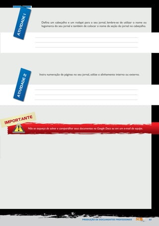 PRODUÇÃO DE DOCUMENTOS PROFISSIONAIS 63 
Defina um cabeçalho e um rodapé para o seu jornal, lembre-se de utilizar o nome ou 
logomarca do seu jornal e também de colocar o nome da seção do jornal no cabeçalho. 
Insira numeração de páginas no seu jornal, utilize o alinhamento interno ou externo. 
IMPORTANTE 
Não se esqueça de salvar e compartilhar seus documentos no Google Docs ou em um e-mail da equipe. 
ATIVIDADE 1 
ATIVIDADE 2 
 