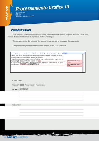 64 AMBIENTE WEB 
Processamento Gráfico III 
AULA 09 
Comentários 
Tabelas 
Bordas e Sombreamento 
COMENTÁRIOS 
É um pequeno texto, um micro resumo sobre uma determinada palavra, ou parte do texto. Usado para 
revisão do documento antes da impressão final ou publicação. 
Apesar deste texto não ser parte do texto principal, ele sair na impressão do documento. 
Exemplo de como ficaria os comentários nas palavras acima, TELA e INSERIR 
Como Fazer: 
No Word 2003: Menu Inserir – Comentário 
No Word 2007/2010: 
No Writer: 
 