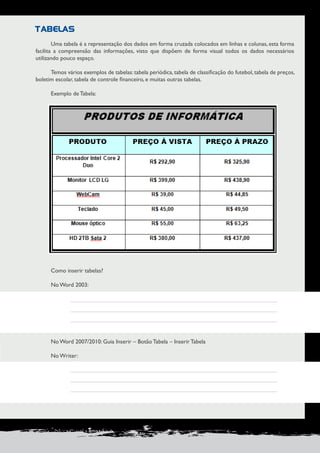 PRODUÇÃO DE DOCUMENTOS PROFISSIONAIS 65 
TABELAS 
Uma tabela é a representação dos dados em forma cruzada colocados em linhas e colunas, esta forma 
facilita a compreensão das informações, visto que dispõem de forma visual todos os dados necessários 
utilizando pouco espaço. 
Temos vários exemplos de tabelas: tabela periódica, tabela de classificação do futebol, tabela de preços, 
boletim escolar, tabela de controle financeiro, e muitas outras tabelas. 
Exemplo de Tabela: 
Como inserir tabelas? 
No Word 2003: 
No Word 2007/2010: Guia Inserir – Botão Tabela – Inserir Tabela 
No Writer: 
 