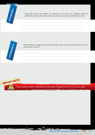 PRODUÇÃO DE DOCUMENTOS PROFISSIONAIS 69 
Insira pelo menos duas tabelas em matérias do seu jornal, por exemplo, tabela de 
classificação de um campeonato de futebol, tabela com datas e horários de um show. 
Utilize bordas nas páginas do seu jornal, também insira uma borda personalizada em uma 
das matérias do jornal. 
IMPORTANTE 
Não se esqueça de salvar e compartilhar seus documentos no Google Docs ou em um e-mail da equipe. 
ATIVIDADE 1 
ATIVIDADE 2 
 