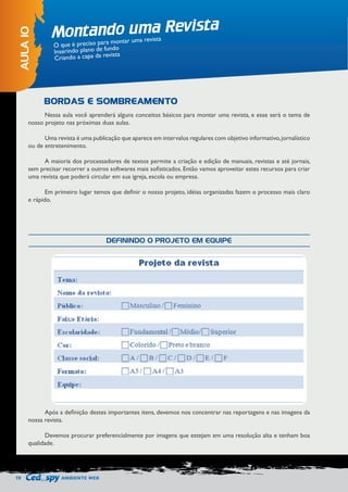 70 AMBIENTE WEB 
Montando uma Revista 
AULA 10 
O que é preciso para montar uma revista 
Inserindo plano de fundo 
Criando a capa da revista 
Nessa aula você aprenderá alguns conceitos básicos para montar uma revista, e esse será o tema de 
nosso projeto nas próximas duas aulas. 
Uma revista é uma publicação que aparece em intervalos regulares com objetivo informativo, jornalístico 
ou de entretenimento. 
A maioria dos processadores de textos permite a criação e edição de manuais, revistas e até jornais, 
sem precisar recorrer a outros softwares mais sofisticados. Então vamos aproveitar estes recursos para criar 
uma revista que poderá circular em sua igreja, escola ou empresa. 
Em primeiro lugar temos que definir o nosso projeto, idéias organizadas fazem o processo mais claro 
e rápido. 
Após a definição destes importantes itens, devemos nos concentrar nas reportagens e nas imagens da 
nossa revista. 
Devemos procurar preferencialmente por imagens que estejam em uma resolução alta e tenham boa 
qualidade. 
BORDAS E SOMBREAMENTO 
DEFININDO O PROJETO EM EQUIPE 
 