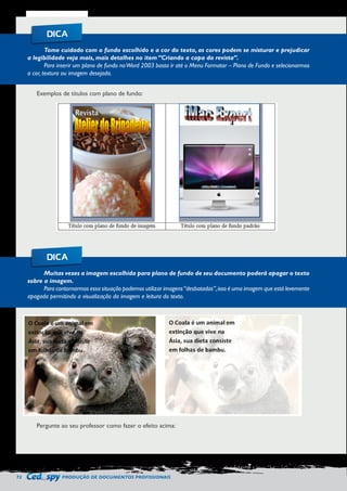 72 PRODUÇÃO DE DOCUMENTOS PROFISSIONAIS 
Tome cuidado com o fundo escolhido e a cor do texto, as cores podem se misturar e prejudicar 
a legibilidade veja mais, mais detalhes no item “Criando a capa da revista”. 
Para inserir um plano de fundo no Word 2003 basta ir até o Menu Formatar – Plano de Fundo e selecionarmos 
a cor, textura ou imagem desejada. 
Muitas vezes a imagem escolhida para plano de fundo de seu documento poderá apagar o texto 
sobre a imagem. 
Para contornarmos essa situação podemos utilizar imagens “desbotadas”, isso é uma imagem que está levemente 
apagada permitindo a visualização da imagem e leitura do texto. 
DICA 
DICA 
Exemplos de títulos com plano de fundo: 
Pergunte ao seu professor como fazer o efeito acima: 
 