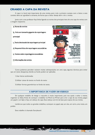 PRODUÇÃO DE DOCUMENTOS PROFISSIONAIS 73 
A capa é o local mais importante de uma revista, pois é ela o primeiro contato com o leitor, e este 
contato deve ser agradável e atraente, de forma que o leitor deseje abrir e ler a revista. 
Junto com o seu professor faça linhas ligando os nomes dos principais itens de uma capa de revista com 
a imagem respectiva: 
Como podemos perceber existem muitas sobreposições em uma capa, algumas técnicas para evitar 
que um texto desapareça devido ao fundo podem ser aplicadas. 
1. Usar letras sombreadas 
2. Utilizar caixas de textos no fundo do texto 
3. Utilizar formas geométricas no fundo do texto. 
Em qualquer trabalho de design o rascunho é muito importante, pois nos ajuda a soltar a mente, 
organizar as idéias. Antes de começar a trabalhar no Word ou Writer para criar a capa da sua revista, pegue 
um papel e um lápis e faça um esboço da capa. Esse esboço servirá de base para Layout de sua revista. 
Lembre-se que todos os grandes trabalhos, começam no papel, seja um site, um carro, uma moto, um 
prédio. 
Este trabalho é chamado Storyboard. 
CRIANDO A CAPA DA REVISTA 
A IMPORTÂNCIA DE FAZER UM ESBOÇO 
 