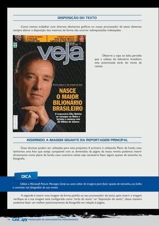 74 PRODUÇÃO DE DOCUMENTOS PROFISSIONAIS 
Como iremos trabalhar com diversos elementos gráficos no nosso processador de texto devemos 
sempre alterar a disposição dos mesmos, de forma não ocorrer sobreposições indesejadas. 
Duas técnicas podem ser utilizadas para este propósito. A primeira é utilizando Plano de fundo, caso 
tenhamos uma foto que esteja compatível com as dimensões da página da nossa revista podemos inserir 
diretamente como plano de fundo, caso contrário talvez seja necessário fazer alguns ajustes de tamanho na 
fotografia. 
A segunda é inserir uma imagem da forma padrão no seu processador de texto, após inserir a imagem 
verifique se a sua imagem está configurada como “atrás do texto” na “disposição do texto”, dessa maneira 
podemos fazer um melhor posicionamento da fotografia em relação à página. 
Observe a capa ao lado, perceba 
que a cabeça do bilionário brasileiro 
esta posicionada atrás do nome da 
revista. 
DISPOSIÇÃO DO TEXTO 
INSERINDO A IMAGEM GIGANTE DA REPORTAGEM PRINCIPAL 
Utilize o Microsoft Picture Manager, Gimp ou outro editor de imagens para fazer ajustes de tamanho, cor, brilho 
e contraste nas fotografias da sua revista. 
DICA 
 