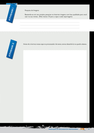 PRODUÇÃO DE DOCUMENTOS PROFISSIONAIS 77 
Pesquisa de Imagens 
Baseando-se em seu projeto, pesquise na Internet imagens com boa qualidade para você 
usar na sua revista. (Pelo menos 10 para a capa e cada reportagem) 
Antes de criarmos nossa capa no processador de texto, vamos desenhá-la no quadro abaixo. 
ATIVIDADE 1 
ATIVIDADE 2 
 