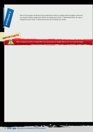 78 PRODUÇÃO DE DOCUMENTOS PROFISSIONAIS 
Abra o Processador de Textos da sua preferência e faça as configurações de página conforme 
seu projeto. Defina integrantes dentro da equipe para iniciar o desenvolvimento da capa, e 
integrantes para iniciar o desenvolvimento do conteúdo da revista. 
IMPORTANTE 
Não se esqueça de salvar e compartilhar seus documentos no Google Docs ou em um e-mail da equipe. 
ATIVIDADE 3 
 