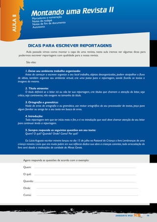 AMBIENTE WEB 79 
Montando uma Revista II 
AULA 11 
Marcadores e numeração 
Notas de rodapé 
Notas de fim de documento 
Autotexto 
Aula passada vimos como montar a capa de uma revista, nesta aula iremos ver algumas dicas para 
podermos escrever reportagens com qualidade para a nossa revista. 
São elas: 
Agora responda as questões de acordo com o exemplo: 
Quem: 
O quê: 
Quando: 
Onde: 
Como: 
DICAS PARA ESCREVER REPORTAGENS 
1. Deixe seu ambiente trabalho organizado: 
Antes de começar a escrever organize o seu local trabalho, objetos desorganizados, podem atrapalhar o fluxo 
de idéias, também organize seu ambiente virtual, crie uma pasta para a reportagem, aonde ficarão os textos e 
imagens do mesmo. 
2. Título atraente: 
O título definirá se o leitor irá ou não ler sua reportagem, crie títulos que chamem a atenção do leitor, seja 
crítico, seja controverso, não exagere no tamanho do título. 
3. Ortografia e gramática: 
Nada de erros de ortografia e ou gramática, use revisor ortográfico do seu processador de textos, peça para 
algum familiar ou amigo ler o seu texto em busca de erros. 
4. Introdução: 
Toda reportagem tem que ter início meio e fim, e é na introdução que você deve chamar atenção do seu leitor 
para continuar lendo a reportagem. 
5. Sempre responda as seguintes questões em seu texto: 
Quem? O quê? Quando? Onde? Como? Por quê? 
Ex: Lúcio Augusto escritor mineiro lançou no dia 15 de julho na Pastoral da Criança o livro Lembranças de uma 
criança mineira. Lúcio que era muito pobre em sua infância dedica sua obra a crianças carentes, toda arrecadação do 
livro será doada a instituições de caridade de Minas Gerais. 
 