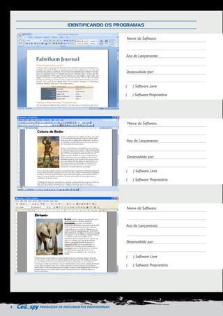 8 PRODUÇÃO DE DOCUMENTOS PROFISSIONAIS 
IDENTIFICANDO OS PROGRAMAS 
Nome do Software: 
Ano de Lançamento: 
Desenvolvido por: 
( ) Software Livre 
( ) Software Proprietário 
Nome do Software: 
Ano de Lançamento: 
Desenvolvido por: 
( ) Software Livre 
( ) Software Proprietário 
Nome do Software: 
Ano de Lançamento: 
Desenvolvido por: 
( ) Software Livre 
( ) Software Proprietário 
 