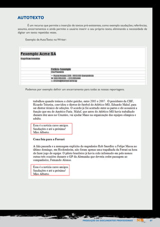 PRODUÇÃO DE DOCUMENTOS PROFISSIONAIS 87 
AUTOTEXTO 
É um recurso que permite a inserção de textos pré-existentes, como exemplo saudações, referências, 
assunto, encerramentos e ainda permite o usuário inserir o seu próprio texto, eliminando a necessidade de 
digitar um texto repetidas vezes. 
Exemplo de AutoTexto no Writer: 
Podemos por exemplo definir um encerramento para todas as nossas reportagens. 
 