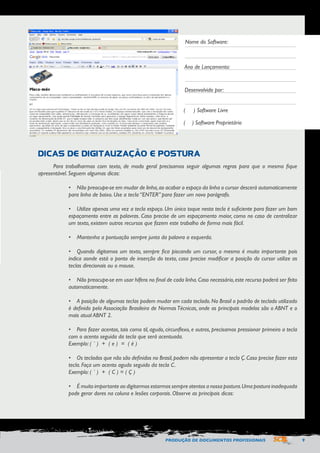 PRODUÇÃO DE DOCUMENTOS PROFISSIONAIS 9 
Nome do Software: 
Ano de Lançamento: 
Desenvolvido por: 
( ) Software Livre 
( ) Software Proprietário 
DICAS DE DIGITALIZAÇÃO E POSTURA 
Para trabalharmos com texto, de modo geral precisamos seguir algumas regras para que o mesmo fique 
apresentável. Seguem algumas dicas: 
• Não preocupe-se em mudar de linha, ao acabar o espaço da linha o cursor descerá automaticamente 
para linha de baixo. Use a tecla “ENTER” para fazer um novo parágrafo. 
• Utilize apenas uma vez a tecla espaço. Um único toque nesta tecla é suficiente para fazer um bom 
espaçamento entre as palavras. Caso precise de um espaçamento maior, como no caso de centralizar 
um texto, existem outros recursos que fazem este trabalho de forma mais fácil. 
• Mantenha a pontuação sempre junta da palavra a esquerda. 
• Quando digitamos um texto, sempre fica piscando um cursor, o mesmo é muito importante pois 
indica aonde está o ponto de inserção do texto, caso precise modificar a posição do cursor utilize as 
teclas direcionais ou o mouse. 
• Não preocupe-se em usar hífens no final de cada linha. Caso necessário, este recurso poderá ser feito 
automaticamente. 
• A posição de algumas teclas podem mudar em cada teclado. No Brasil o padrão de teclado utilizado 
é definido pela Associação Brasileira de Normas Técnicas, onde os principais modelos são o ABNT e o 
mais atual ABNT 2. 
• Para fazer acentos, tais como til, agudo, circunflexo, e outros, precisamos pressionar primeiro a tecla 
com o acento seguida da tecla que será acentuada. 
Exemplo: ( ´ ) + ( e ) = ( é ) 
• Os teclados que não são definidos no Brasil, podem não apresentar a tecla Ç. Caso precise fazer esta 
tecla. Faça um acento agudo seguido da tecla C. 
Exemplo: ( ´ ) + ( C ) = ( Ç ) 
• É muito importante ao digitarmos estarmos sempre atentos a nossa postura. Uma postura inadequada 
pode gerar dores na coluna e lesões corporais. Observe as principais dicas: 
 