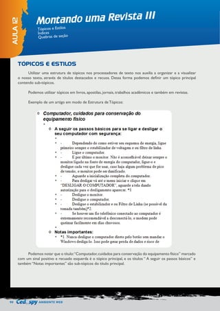 90 AMBIENTE WEB 
Montando uma Revista III 
AULA 12 
Tópicos e Estilos 
Índices 
Quebras de seção 
Utilizar uma estrutura de tópicos nos processadores de texto nos auxilia a organizar e a visualizar 
o nosso texto, através de títulos destacados e recuos. Dessa forma podemos definir um tópico principal 
contendo sub-tópicos. 
Podemos utilizar tópicos em livros, apostilas, jornais, trabalhos acadêmicos e também em revistas. 
Exemplo de um artigo em modo de Estrutura de Tópicos: 
Podemos notar que o título: “Computador, cuidados para conservação do equipamento físico” marcado 
com um sinal positivo e recuado esquerda é o tópico principal, e os títulos “ A seguir os passos básicos” e 
também “Notas importantes” são sub-tópicos do título principal. 
TÓPICOS E ESTILOS 
 