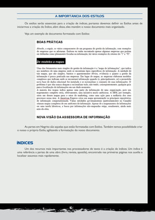 PRODUÇÃO DE DOCUMENTOS PROFISSIONAIS 91 
A IMPORTÂNCIA DOS ESTILOS 
Os estilos serão essenciais para a criação de índices, portanto devemos definir os Estilos antes de 
iniciarmos a criação do Índice, além disso, eles mantêm o nosso documento mais organizado. 
Veja um exemplo de documento formatado com Estilos: 
As partes em Negrito são aquelas que estão formatadas com Estilos. Também temos possibilidade criar 
o nosso o próprio Estilo, agilizando a formatação do nosso documento. 
Um dos recursos mais importantes nos processadores de texto é a criação de índices. Um índice é 
uma referência a partes de uma obra (livro, revista, apostila), encontrado nas primeiras páginas nos auxilia a 
localizar assuntos mais rapidamente. 
ÍNDICES 
 