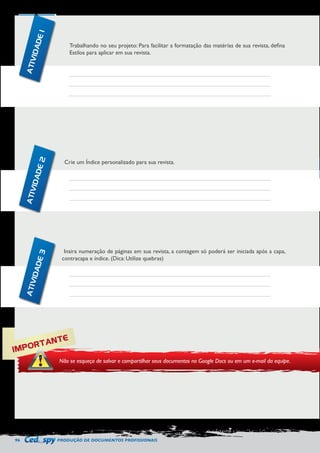 96 PRODUÇÃO DE DOCUMENTOS PROFISSIONAIS 
Trabalhando no seu projeto: Para facilitar a formatação das matérias de sua revista, defina 
Estilos para aplicar em sua revista. 
Crie um Índice personalizado para sua revista. 
Insira numeração de páginas em sua revista, a contagem só poderá ser iniciada após a capa, 
contracapa e índice. (Dica: Utilize quebras) 
IMPORTANTE 
Não se esqueça de salvar e compartilhar seus documentos no Google Docs ou em um e-mail da equipe. 
ATIVIDADE 1 
ATIVIDADE 2 
ATIVIDADE 3 
 