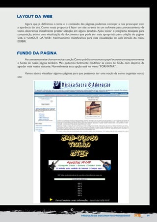 PRODUÇÃO DE DOCUMENTOS PROFISSIONAIS 99 
LAYOUT DA WEB 
FUNDO DA PÁGINA 
Agora que já definimos o tema e o conteúdo das páginas, podemos começar a nos preocupar com 
a aparência do site. Como nossa proposta é fazer um site através de um software para processamento de 
texto, deveremos inicialmente prestar atenção em alguns detalhes. Após iniciar o programa desejado para 
composição, existe uma visualização do documento que pode ser mais apropriada para criação de páginas 
web, o “LAYOUT DA WEB”. Normalmente modificamos para esta visualização de web através do menu 
EXIBIR. 
As cores em um site chamam muita atenção. Como padrão temos nosso papel branco e consequentemente 
o fundo de nossa página também. Mas podemos facilmente modificar as cores de fundo com objetivo de 
agradar mais nosso visitante. Normalmente esta opção está no menu “FORMATAR”. 
Vamos abaixo visualizar algumas páginas para que possamos ter uma noção de como organizar nosso 
site: 
 