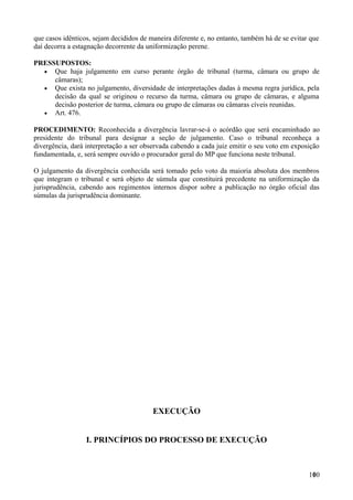 que casos idênticos, sejam decididos de maneira diferente e, no entanto, também há de se evitar que
daí decorra a estagnação decorrente da uniformização perene.
PRESSUPOSTOS:
• Que haja julgamento em curso perante órgão de tribunal (turma, câmara ou grupo de
câmaras);
• Que exista no julgamento, diversidade de interpretações dadas à mesma regra jurídica, pela
decisão da qual se originou o recurso da turma, câmara ou grupo de câmaras, e alguma
decisão posterior de turma, câmara ou grupo de câmaras ou câmaras cíveis reunidas.
• Art. 476.
PROCEDIMENTO: Reconhecida a divergência lavrar-se-á o acórdão que será encaminhado ao
presidente do tribunal para designar a seção de julgamento. Caso o tribunal reconheça a
divergência, dará interpretação a ser observada cabendo a cada juiz emitir o seu voto em exposição
fundamentada, e, será sempre ouvido o procurador geral do MP que funciona neste tribunal.
O julgamento da divergência conhecida será tomado pelo voto da maioria absoluta dos membros
que integram o tribunal e será objeto de súmula que constituirá precedente na uniformização da
jurisprudência, cabendo aos regimentos internos dispor sobre a publicação no órgão oficial das
súmulas da jurisprudência dominante.
EXECUÇÃO
I. PRINCÍPIOS DO PROCESSO DE EXECUÇÃO
1001
 