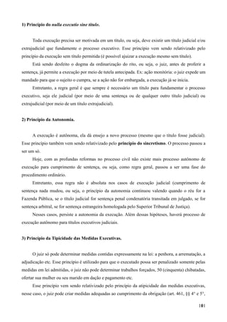 1) Princípio do nulla executio sine titulo.
Toda execução precisa ser motivada em um título, ou seja, deve existir um título judicial e/ou
extrajudicial que fundamente o processo executivo. Esse princípio vem sendo relativizado pelo
princípio da execução sem título permitida (é possível ajuizar a execução mesmo sem título).
Está sendo desfeito o dogma da ordinarização do rito, ou seja, o juiz, antes de proferir a
sentença, já permite a execução por meio de tutela antecipada. Ex: ação monitória: o juiz expede um
mandado para que o sujeito o cumpra, se a ação não for embargada, a execução já se inicia.
Entretanto, a regra geral é que sempre é necessário um título para fundamentar o processo
executivo, seja ele judicial (por meio de uma sentença ou de qualquer outro título judicial) ou
extrajudicial (por meio de um título extrajudicial).
2) Princípio da Autonomia.
A execução é autônoma, ela dá ensejo a novo processo (mesmo que o título fosse judicial).
Esse princípio também vem sendo relativizado pelo princípio do sincretismo. O processo passou a
ser um só.
Hoje, com as profundas reformas no processo civil não existe mais processo autônomo de
execução para cumprimento de sentença, ou seja, como regra geral, passou a ser uma fase do
procedimento ordinário.
Entretanto, essa regra não é absoluta nos casos de execução judicial (cumprimento de
sentença nada mudou, ou seja, o princípio da autonomia continuou valendo quando o réu for a
Fazenda Pública, se o título judicial for sentença penal condenatória transitada em julgado, se for
sentença arbitral, se for sentença estrangeira homologada pelo Superior Tribunal de Justiça).
Nesses casos, persiste a autonomia da execução. Além dessas hipóteses, haverá processo de
execução autônomo para títulos executivos judiciais.
3) Princípio da Tipicidade das Medidas Executivas.
O juiz só pode determinar medidas contidas expressamente na lei: a penhora, a arrematação, a
adjudicação etc. Esse princípio é utilizado para que o executado possa ser penalizado somente pelas
medidas em lei admitidas, o juiz não pode determinar trabalhos forçados, 50 (cinquenta) chibatadas,
ofertar sua mulher ou seu marido em dação e pagamento etc.
Esse princípio vem sendo relativizado pelo princípio da atipicidade das medidas executivas,
nesse caso, o juiz pode criar medidas adequadas ao cumprimento da obrigação (art. 461, §§ 4° e 5°,
1011
 