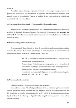 do CPC).
As medidas atípicas são as que dependem da vontade do devedor, por exemplo, o quadro ser
pintado pelo artista ou no caso do Mandado de Segurança em que somente a autoridade pode
cumprir o que foi determinando. Todavia, as medidas devem estar conforme o princípio da
razoabilidade e da proporcionalidade.
4) Princípio da Menor Onerosidade e Princípio da Efetividade da Execução.
A execução deve ser sempre a menos onerosa para o devedor com a finalidade de preservar o
princípio da dignidade da pessoa humana. Esse princípio é contraposto pelo princípio da
efetividade da execução, do qual defende que a execução deve ser efetivada, buscando e realizando
o direito de credor.
5) Princípio da Disponibilidade da Execução.
O exequente pode dispor (desistir ou deixar de propor) da execução ou de qualquer medida
executiva. No processo de execução, em princípio, o autor não precisa ter a concordância do
executado para desistir da execução, conforme dispõe o artigo 569
Art. 569. O credor tem a faculdade de desistir de toda a execução ou de
apenas algumas medidas executivas.
Parágrafo único. Na desistência da execução, observar-se-á o seguinte: a)
serão extintos os embargos que versarem apenas sobre questões processuais,
pagando o credor as custas e os honorários advocatícios;
b) nos demais casos, a extinção dependerá da concordância do embargante.
(Incluído pela Lei nº 8.953, de 13.12.1994)
6) Princípio da Patrimonialidade.
A garantia do débito é o patrimônio, e não a pessoa do devedor.
É o que dispõe o artigo 591 do Código de Processo Civil, ao determinar que todos os bens do
devedor, presentes e futuros, respondem por suas obrigações, salvo as restrições estabelecidas em
lei. Ressalvadas as exceções constitucionais (CF, art. 5°, LXVII) do devedor de alimentos, único
tipo de prisão civil. Ressalte-se que o depositário infiel não pode ser preso, por ferir o pacto de San
José da Costa Rica.
1021
 