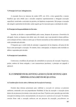 7) Princípio do Exato Adimplemento.
A execução faz-se no interesse do credor (CPC, art. 612), e deve garantir-lhe o mesmo
benefício que seria obtido caso o devedor cumprisse espontaneamente a obrigação (execução
específica), ressalvada a conversão em pecúnia, em hipóteses excepcionais. Daí porque a execução
não atingirá o patrimônio do devedor, senão naquilo que for necessário para a satisfação do credor.
8) Princípio da Responsabilidade do Devedor.
Incumbe ao devedor a responsabilidade pelas custas, despesas do processo e honorários de
advogado. Assim, as despesas com edital, seja o de citação, seja o que precede às hastas públicas,
com avaliação de bens e todas as outras que se fizerem necessárias ao bom andamento da execução
serão carreadas pelo devedor.
É frequente que o credor tenha de antecipar o pagamento de tais despesas, sob pena de não
haver como prosseguir a execução. No entanto, feita a antecipação, as despesas serão incluídas no
débito e suportadas pelo devedor.
9) Princípio do Contraditório.
Controversa a incidência do princípio do contraditório no processo de execução. Inequívoco,
porém, embora de forma mitigada, e com características peculiares, o princípio em epígrafe é
aplicável.
II. CUMPRIMENTO DA SENTENÇA (EXECUÇÃO DE SENTENÇA QUE
IMPONHA O PAGAMENTO DE QUANTIA)
1) Considerações Gerais sobre a Reforma da Execução de Sentença.
Existem duas técnicas processuais para viabilizar a execução de sentença: a) processo
autônomo, instaurado com essa preponderante finalidade; b) fase de execução: a execução ocorre
dentro de um processo já existente, como uma de suas fases. É preciso, pois, perceber que nem toda
execução de sentença ocorre, necessariamente, em um processo autônomo de execução. No entanto,
convém frisar: toda a execução realiza-se em um processo de execução, procedimento em
1031
 