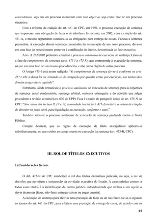 contraditório, seja em um processo instaurado com esse objetivo, seja como fase de um processo
sincrético.
Com a reforma da redação do art. 461 do CPC, em 1994, o processo execução de sentença
que impusesse uma obrigação de fazer o de não-fazer foi extinto; em 2002, com a criação do art.
461-A, o mesmo regramento estendeu-se às obrigações para entrega de coisas. Faltava a sentença
pecuniária. A execução dessas sentenças prescindia da instauração de um novo processo; dava-se
em uma fase do procedimento posterior à certificação do direito, denominada de fase executiva.
A lei 11.232/2005 pretendeu eliminar o processo autônomo de execução de sentença. Criou-se
a fase de cumprimento da sentença (arts. 475-I a 475-R), que corresponde à execução de sentença,
só que em uma fase de um mesmo procedimento, e não como objeto de outro processo.
O Artigo 475-I está assim redigido: “O cumprimento da sentença far-se-á conforme os arts.
461 e 461-A desta lei ou, tratando-se de obrigação por quantia certa, por execução, nos termos dos
demais artigos deste capítulo”.
Entretanto, ainda remanesce o processo autônomo de execução de sentença para as hipóteses
de sentença penal condenatória, sentença arbitral, sentença estrangeira e do acórdão que julgar
procedente a revisão criminal (art. 630 do CPP). Essa é a razão do parágrafo único do art. 475-N do
CPC: “Nos casos dos incisos II, IV e VI, o mandado inicial (art. 475-J) incluirá a ordem de citação
do devedor no juízo cível, para liquidação ou execução, conforme o caso.”
Também subsiste o processo autônomo de execução de sentença proferida contra o Poder
Público.
Cumpre destacar, que as regras da execução de título extrajudicial aplicam-se
subsidiariamente, no que couber ao cumprimento ou execução da sentença (art. 475-R, CPC).
III. ROL DE TÍTULOS EXECUTIVOS
1) Considerações Gerais.
O Art. 475-N do CPC estabelece o rol dos títulos executivos judiciais, ou seja, o rol de
decisões que permitem a instauração da atividade executiva do Estado. A característica comum a
todos esses títulos é a identificação da norma jurídica individualizada que atribua a um sujeito o
dever de prestar (fazer, não-fazer, entregar coisas ou pagar quantia).
A execução de sentença para efetivar uma prestação de fazer ou de não-fazer dar-se-á segundo
os termos do art. 461 do CPC; para efetivar uma prestação de entrega de coisa, de acordo com os
1041
 