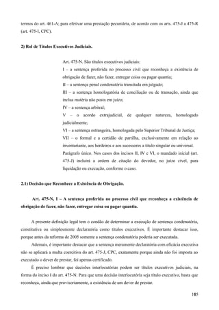 termos do art. 461-A; para efetivar uma prestação pecuniária, de acordo com os arts. 475-J a 475-R
(art. 475-I, CPC).
2) Rol de Títulos Executivos Judiciais.
Art. 475-N. São títulos executivos judiciais:
I – a sentença proferida no processo civil que reconheça a existência de
obrigação de fazer, não fazer, entregar coisa ou pagar quantia;
II – a sentença penal condenatória transitada em julgado;
III – a sentença homologatória de conciliação ou de transação, ainda que
inclua matéria não posta em juízo;
IV – a sentença arbitral;
V – o acordo extrajudicial, de qualquer natureza, homologado
judicialmente;
VI – a sentença estrangeira, homologada pelo Superior Tribunal de Justiça;
VII – o formal e a certidão de partilha, exclusivamente em relação ao
inventariante, aos herdeiros e aos sucessores a título singular ou universal.
Parágrafo único. Nos casos dos incisos II, IV e VI, o mandado inicial (art.
475-J) incluirá a ordem de citação do devedor, no juízo cível, para
liquidação ou execução, conforme o caso.
2.1) Decisão que Reconhece a Existência de Obrigação.
Art. 475-N, I – A sentença proferida no processo civil que reconheça a existência de
obrigação de fazer, não fazer, entregar coisa ou pagar quantia.
A presente definição legal tem o condão de determinar a execução de sentença condenatória,
constitutiva ou simplesmente declaratória como títulos executivos. É importante destacar isso,
porque antes da reforma de 2005 somente a sentença condenatória poderia ser executada.
Ademais, é importante destacar que a sentença meramente declaratória com eficácia executiva
não se aplicará a multa coercitiva do art. 475-J, CPC, exatamente porque ainda não foi imposta ao
executado o dever de prestar, foi apenas certificado.
É preciso lembrar que decisões interlocutórias podem ser títulos executivos judiciais, na
forma do inciso I do art. 475-N. Para que uma decisão interlocutória seja título executivo, basta que
reconheça, ainda que provisoriamente, a existência de um dever de prestar.
1051
 