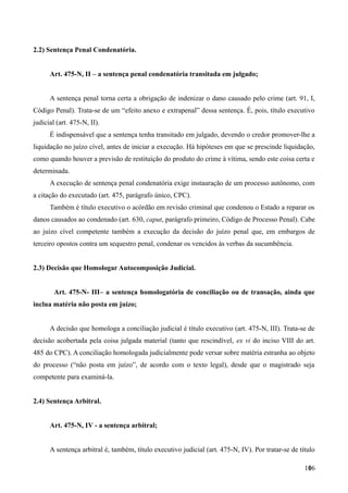 2.2) Sentença Penal Condenatória.
Art. 475-N, II – a sentença penal condenatória transitada em julgado;
A sentença penal torna certa a obrigação de indenizar o dano causado pelo crime (art. 91, I,
Código Penal). Trata-se de um “efeito anexo e extrapenal” dessa sentença. É, pois, título executivo
judicial (art. 475-N, II).
É indispensável que a sentença tenha transitado em julgado, devendo o credor promover-lhe a
liquidação no juízo cível, antes de iniciar a execução. Há hipóteses em que se prescinde liquidação,
como quando houver a previsão de restituição do produto do crime à vítima, sendo este coisa certa e
determinada.
A execução de sentença penal condenatória exige instauração de um processo autônomo, com
a citação do executado (art. 475, parágrafo único, CPC).
Também é título executivo o acórdão em revisão criminal que condenou o Estado a reparar os
danos causados ao condenado (art. 630, caput, parágrafo primeiro, Código de Processo Penal). Cabe
ao juízo cível competente também a execução da decisão do juízo penal que, em embargos de
terceiro opostos contra um sequestro penal, condenar os vencidos às verbas da sucumbência.
2.3) Decisão que Homologar Autocomposição Judicial.
Art. 475-N- III– a sentença homologatória de conciliação ou de transação, ainda que
inclua matéria não posta em juízo;
A decisão que homologa a conciliação judicial é título executivo (art. 475-N, III). Trata-se de
decisão acobertada pela coisa julgada material (tanto que rescindível, ex vi do inciso VIII do art.
485 do CPC). A conciliação homologada judicialmente pode versar sobre matéria estranha ao objeto
do processo (“não posta em juízo”, de acordo com o texto legal), desde que o magistrado seja
competente para examiná-la.
2.4) Sentença Arbitral.
Art. 475-N, IV - a sentença arbitral;
A sentença arbitral é, também, título executivo judicial (art. 475-N, IV). Por tratar-se de título
1061
 