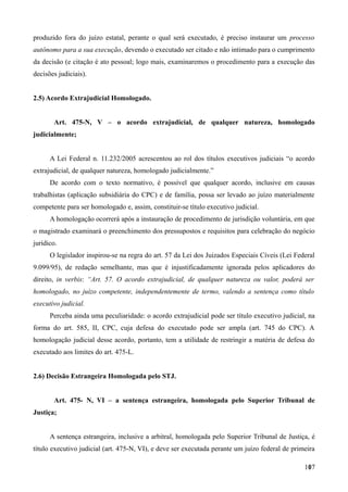 produzido fora do juízo estatal, perante o qual será executado, é preciso instaurar um processo
autônomo para a sua execução, devendo o executado ser citado e não intimado para o cumprimento
da decisão (e citação é ato pessoal; logo mais, examinaremos o procedimento para a execução das
decisões judiciais).
2.5) Acordo Extrajudicial Homologado.
Art. 475-N, V – o acordo extrajudicial, de qualquer natureza, homologado
judicialmente;
A Lei Federal n. 11.232/2005 acrescentou ao rol dos títulos executivos judiciais “o acordo
extrajudicial, de qualquer natureza, homologado judicialmente.”
De acordo com o texto normativo, é possível que qualquer acordo, inclusive em causas
trabalhistas (aplicação subsidiária do CPC) e de família, possa ser levado ao juízo materialmente
competente para ser homologado e, assim, constituir-se título executivo judicial.
A homologação ocorrerá após a instauração de procedimento de jurisdição voluntária, em que
o magistrado examinará o preenchimento dos pressupostos e requisitos para celebração do negócio
jurídico.
O legislador inspirou-se na regra do art. 57 da Lei dos Juizados Especiais Cíveis (Lei Federal
9.099/95), de redação semelhante, mas que é injustificadamente ignorada pelos aplicadores do
direito, in verbis: “Art. 57. O acordo extrajudicial, de qualquer natureza ou valor, poderá ser
homologado, no juízo competente, independentemente de termo, valendo a sentença como título
executivo judicial.
Perceba ainda uma peculiaridade: o acordo extrajudicial pode ser título executivo judicial, na
forma do art. 585, II, CPC, cuja defesa do executado pode ser ampla (art. 745 do CPC). A
homologação judicial desse acordo, portanto, tem a utilidade de restringir a matéria de defesa do
executado aos limites do art. 475-L.
2.6) Decisão Estrangeira Homologada pelo STJ.
Art. 475- N, VI – a sentença estrangeira, homologada pelo Superior Tribunal de
Justiça;
A sentença estrangeira, inclusive a arbitral, homologada pelo Superior Tribunal de Justiça, é
título executivo judicial (art. 475-N, VI), e deve ser executada perante um juízo federal de primeira
1071
 