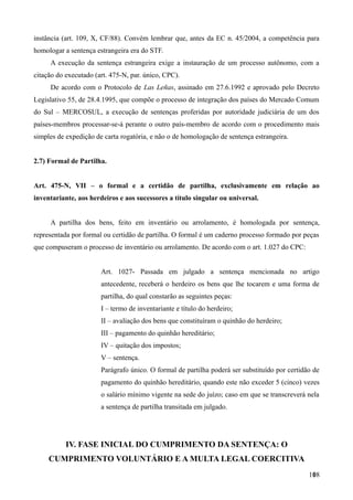 instância (art. 109, X, CF/88). Convém lembrar que, antes da EC n. 45/2004, a competência para
homologar a sentença estrangeira era do STF.
A execução da sentença estrangeira exige a instauração de um processo autônomo, com a
citação do executado (art. 475-N, par. único, CPC).
De acordo com o Protocolo de Las Leñas, assinado em 27.6.1992 e aprovado pelo Decreto
Legislativo 55, de 28.4.1995, que compõe o processo de integração dos países do Mercado Comum
do Sul – MERCOSUL, a execução de sentenças proferidas por autoridade judiciária de um dos
países-membros processar-se-á perante o outro país-membro de acordo com o procedimento mais
simples de expedição de carta rogatória, e não o de homologação de sentença estrangeira.
2.7) Formal de Partilha.
Art. 475-N, VII – o formal e a certidão de partilha, exclusivamente em relação ao
inventariante, aos herdeiros e aos sucessores a título singular ou universal.
A partilha dos bens, feito em inventário ou arrolamento, é homologada por sentença,
representada por formal ou certidão de partilha. O formal é um caderno processo formado por peças
que compuseram o processo de inventário ou arrolamento. De acordo com o art. 1.027 do CPC:
Art. 1027- Passada em julgado a sentença mencionada no artigo
antecedente, receberá o herdeiro os bens que lhe tocarem e uma forma de
partilha, do qual constarão as seguintes peças:
I – termo de inventariante e título do herdeiro;
II – avaliação dos bens que constituíram o quinhão do herdeiro;
III – pagamento do quinhão hereditário;
IV – quitação dos impostos;
V – sentença.
Parágrafo único. O formal de partilha poderá ser substituído por certidão de
pagamento do quinhão hereditário, quando este não exceder 5 (cinco) vezes
o salário mínimo vigente na sede do juízo; caso em que se transcreverá nela
a sentença de partilha transitada em julgado.
IV. FASE INICIAL DO CUMPRIMENTO DA SENTENÇA: O
CUMPRIMENTO VOLUNTÁRIO E A MULTA LEGAL COERCITIVA
1081
 