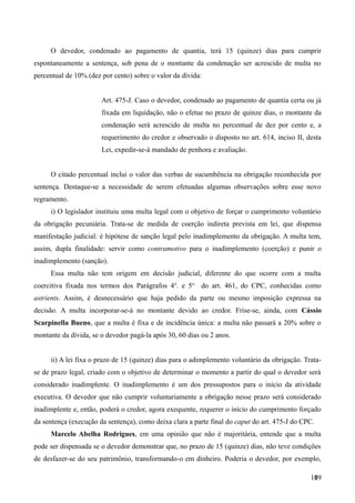 O devedor, condenado ao pagamento de quantia, terá 15 (quinze) dias para cumprir
espontaneamente a sentença, sob pena de o montante da condenação ser acrescido de multa no
percentual de 10% (dez por cento) sobre o valor da dívida:
Art. 475-J. Caso o devedor, condenado ao pagamento de quantia certa ou já
fixada em liquidação, não o efetue no prazo de quinze dias, o montante da
condenação será acrescido de multa no percentual de dez por cento e, a
requerimento do credor e observado o disposto no art. 614, inciso II, desta
Lei, expedir-se-á mandado de penhora e avaliação.
O citado percentual inclui o valor das verbas de sucumbência na obrigação reconhecida por
sentença. Destaque-se a necessidade de serem efetuadas algumas observações sobre esse novo
regramento.
i) O legislador instituiu uma multa legal com o objetivo de forçar o cumprimento voluntário
da obrigação pecuniária. Trata-se de medida de coerção indireta prevista em lei, que dispensa
manifestação judicial: é hipótese de sanção legal pelo inadimplemento da obrigação. A multa tem,
assim, dupla finalidade: servir como contramotivo para o inadimplemento (coerção) e punir o
inadimplemento (sanção).
Essa multa não tem origem em decisão judicial, diferente do que ocorre com a multa
coercitiva fixada nos termos dos Parágrafos 4o
. e 5o,
do art. 461, do CPC, conhecidas como
astrients. Assim, é desnecessário que haja pedido da parte ou mesmo imposição expressa na
decisão. A multa incorporar-se-á no montante devido ao credor. Frise-se, ainda, com Cássio
Scarpinella Bueno, que a multa é fixa e de incidência única: a multa não passará a 20% sobre o
montante da dívida, se o devedor pagá-la após 30, 60 dias ou 2 anos.
ii) A lei fixa o prazo de 15 (quinze) dias para o adimplemento voluntário da obrigação. Trata-
se de prazo legal, criado com o objetivo de determinar o momento a partir do qual o devedor será
considerado inadimplente. O inadimplemento é um dos pressupostos para o início da atividade
executiva. O devedor que não cumprir voluntariamente a obrigação nesse prazo será considerado
inadimplente e, então, poderá o credor, agora exequente, requerer o início do cumprimento forçado
da sentença (execução da sentença), como deixa clara a parte final do caput do art. 475-J do CPC.
Marcelo Abelha Rodrigues, em uma opinião que não é majoritária, entende que a multa
pode ser dispensada se o devedor demonstrar que, no prazo de 15 (quinze) dias, não teve condições
de desfazer-se do seu patrimônio, transformando-o em dinheiro. Poderia o devedor, por exemplo,
1091
 