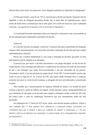 oferecer bens como dação em pagamento. Essas alegações poderiam ser deduzidas na impugnação.2
iii) Para que incida o caput do art. 475-J, é preciso que a dívida seja líquida. Enquanto não for
liquidado o valor da obrigação pecuniária devida, não se pode falar de inadimplemento, muito
menos de multa sobre o montante que não se sabe qual é. Eis a razão do trecho do caput: condenado
o devedor “ao pagamento de quantia certa ou já fixada em liquidação”.
iv) A principal discussão doutrinária sobre esse dispositivo relaciona-se com a necessidade ou
não de intimação para cumprimento espontâneo da decisão.
Explica-se.
Se a decisão transitar em julgado, o prazo de 15 (quinze) dias para cumprimento da obrigação
começa a fluir automaticamente, ou é necessário proceder à intimação do devedor para que cumpra
espontaneamente a decisão?
Parece que a melhor interpretação é a que exige a intimação do devedor, que pode ser feita
pela imprensa oficial, dirigida ao se advogado.
É possível que, por má-fé, o devedor desconstitua o seu antigo advogado, no fim da fase de
conhecimento, como estratégia para dificultar o cumprimento da sentença, em razão da necessidade
de que a sua intimação seja, então, feita pessoalmente, e não por intermédio de seu patrono.
Constatada a má-fé, é caso de aplicação da sanção do art. 18 do CPC. Convém lembrar, porém, que
incido no caso a regra do art. 39, § único, do CPC, que reputa válida intimação feita no endereço
constante dos autos se, tendo havido mudança, o advogado não tiver providenciado a comunicação
ao juízo.
Vale ressaltar que o posicionamento do Superior Tribunal de Justiça é no sentido do prazo
começar a decorrer a partir do trânsito em julgado. Assim, passado o prazo, independentemente de
nova intimação do advogado ou do devedor para cumprir a obrigação, incide a multa de 10% (dez
por cento) sobre o valor da condenação. Ressalte-se que esse entendimento ainda não está
pacificado.
No julgamento da 3a
Turma do STJ existe, ainda, uma decisão bastante polêmica. Afirma o
voto condutor que “o bom patrono deve adiantar-se à intimação formal, prevenindo seu
constituinte para que se prepare e fique em condições de cumprir a condenação. (...) Se, por
desleixo, omite-se em informar seu constituinte e o expõe à multa, ele (o advogado) deve responder
por tal prejuízo”.
2 RODRIGUES, Marcelo Abelha. A terceira etapa na reforma processual civil. São Paulo: Saraiva, 2006, p. 131.
11011
 