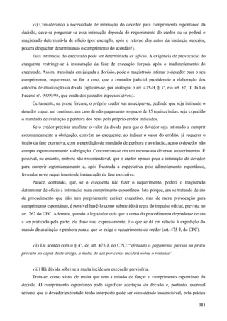 vi) Considerando a necessidade de intimação do devedor para cumprimento espontâneo da
decisão, deve-se perguntar se essa intimação depende de requerimento do credor ou se poderá o
magistrado determiná-la de ofício (por exemplo, após o retorno dos autos da instância superior,
poderá despachar determinando o cumprimento do acórdão?).
Essa intimação do executado pode ser determinada ex officio. A exigência de provocação do
exequente restringe-se à instauração da fase de execução forçada após o inadimplemento do
executado. Assim, transitada em julgada a decisão, pode o magistrado intimar o devedor para o seu
cumprimento, requerendo, se for o caso, que o contador judicial providencie a elaboração dos
cálculos de atualização da dívida (aplicam-se, por analogia, o art. 475-B, § 3o
, e o art. 52, II, da Lei
Federal no
. 9.099/95, que cuida dos juizados especiais cíveis).
Certamente, na praxe forense, o próprio credor vai antecipar-se, pedindo que seja intimado o
devedor e que, ato contínuo, em caso de não pagamento no prazo de 15 (quinze) dias, seja expedido
o mandado de avaliação e penhora dos bens pelo próprio credor indicados.
Se o credor precisar atualizar o valor da dívida para que o devedor seja intimado a cumprir
espontaneamente a obrigação, convém ao exequente, ao indicar o valor do crédito, já requerer o
início da fase executiva, com a expedição de mandado de penhora e avaliação, acaso o devedor não
cumpra espontaneamente a obrigação. Concentram-se em um mesmo ato diversos requerimentos. É
possível, no entanto, embora não recomendável, que o credor apenas peça a intimação do devedor
para cumprir espontaneamente e, após frustrada a expectativa pelo adimplemento espontâneo,
formular novo requerimento de instauração da fase executiva.
Parece, contundo, que, se o exequente não fizer o requerimento, poderá o magistrado
determinar de ofício a intimação para cumprimento espontâneo. Isto porque, em se tratando de ato
de procedimento que não tem propriamente caráter executivo, mas de mera provocação para
cumprimento espontâneo, é possível havê-lo como submetido à regra do impulso oficial, prevista no
art. 262 do CPC. Ademais, quando o legislador quis que o curso do procedimento dependesse de ato
a ser praticado pela parte, ele disse isso expressamente, é o que se dá em relação à expedição do
mando de avaliação e penhora para o que se exige o requerimento do credor (art. 475-J, do CPC).
vii) De acordo com o § 4°, do art. 475-J, do CPC: “efetuado o pagamento parcial no prazo
previsto no caput deste artigo, a multa de dez por cento incidirá sobre o restante”.
viii) Há dúvida sobre se a multa incide em execução provisória.
Trata-se, como visto, de multa que tem a missão de forçar o cumprimento espontâneo da
decisão. O cumprimento espontâneo pode significar aceitação da decisão e, portanto, eventual
recurso que o devedor/executado tenha interposto pode ser considerado inadmissível, pela prática
11111
 