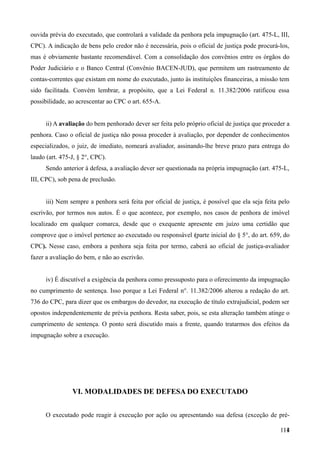 ouvida prévia do executado, que controlará a validade da penhora pela impugnação (art. 475-L, III,
CPC). A indicação de bens pelo credor não é necessária, pois o oficial de justiça pode procurá-los,
mas é obviamente bastante recomendável. Com a consolidação dos convênios entre os órgãos do
Poder Judiciário e o Banco Central (Convênio BACEN-JUD), que permitem um rastreamento de
contas-correntes que existam em nome do executado, junto às instituições financeiras, a missão tem
sido facilitada. Convém lembrar, a propósito, que a Lei Federal n. 11.382/2006 ratificou essa
possibilidade, ao acrescentar ao CPC o art. 655-A.
ii) A avaliação do bem penhorado dever ser feita pelo próprio oficial de justiça que proceder a
penhora. Caso o oficial de justiça não possa proceder à avaliação, por depender de conhecimentos
especializados, o juiz, de imediato, nomeará avaliador, assinando-lhe breve prazo para entrega do
laudo (art. 475-J, § 2°, CPC).
Sendo anterior à defesa, a avaliação dever ser questionada na própria impugnação (art. 475-L,
III, CPC), sob pena de preclusão.
iii) Nem sempre a penhora será feita por oficial de justiça, é possível que ela seja feita pelo
escrivão, por termos nos autos. É o que acontece, por exemplo, nos casos de penhora de imóvel
localizado em qualquer comarca, desde que o exequente apresente em juízo uma certidão que
comprove que o imóvel pertence ao executado ou responsável (parte inicial do § 5°, do art. 659, do
CPC). Nesse caso, embora a penhora seja feita por termo, caberá ao oficial de justiça-avaliador
fazer a avaliação do bem, e não ao escrivão.
iv) É discutível a exigência da penhora como pressuposto para o oferecimento da impugnação
no cumprimento de sentença. Isso porque a Lei Federal n°. 11.382/2006 alterou a redação do art.
736 do CPC, para dizer que os embargos do devedor, na execução de título extrajudicial, podem ser
opostos independentemente de prévia penhora. Resta saber, pois, se esta alteração também atinge o
cumprimento de sentença. O ponto será discutido mais a frente, quando tratarmos dos efeitos da
impugnação sobre a execução.
VI. MODALIDADES DE DEFESA DO EXECUTADO
O executado pode reagir à execução por ação ou apresentando sua defesa (exceção de pré-
11411
 