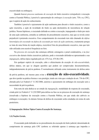 executividade ou embargos).
Quando houver processo autônomo de execução de título executivo extrajudicial e execução
contra a Fazenda Pública, é possível a apresentação de embargos à execução (arts. 738 e ss, CPC),
que é espécie de ação de conhecimento.
Também é possível o ajuizamento de ação autônoma para discutir o título executivo, como a
ação rescisória, a ação de invalidade do título ou ação declaratória de inexistência de relação
jurídica. Nessas hipóteses, o executado defende-se contra a execução, impugnando o título por meio
de uma ação autônoma, estranha ao ambiente do procedimento executivo, mas que se revela como
prejudicial à pretensão executiva. Esse comportamento do executado tem sido chamado de defesa
heterotópica do executado ou defesa do executado por meio de ação autônoma, exatamente porque
se trata de uma forma de reação atípica, exercitável fora do procedimento executivo, mas que tem
sido utilizada com razoável frequência no foro.
No processo de execução das sentenças arbitral, estrangeira e penal condenatória, e na fase
executiva dos demais títulos executivos judiciais, pode o executado defender-se apresentando a sua
impugnação, defesa típica regulada pelo art. 475-J ao. 475-M, CPC.
Em qualquer espécie de execução, cabe o oferecimento da exceção de não-executividade,
defesa atípica, em que se alegam questões que podem ser comprovadas documentalmente,
independentemente de prévia penhora. É normalmente utilizada como instrumento de defesa antes
da prévia penhora, até mesmo para evitar a exceção de não-executividade,
que deve perder na prática forense o seu prestígio, tendo em vista que a redação do art. 736 do CPC,
alterada pela Lei Federal n° 11.382/2006, autoriza o ajuizamento de embargos de execução sem a
necessidade de prévia penhora.
Esta nota de aula dedica-se ao estudo da impugnação, modalidade de resposta do executado,
criada pela Lei Federal n° 11.232/2005 para defesa na fase ou no processo de execução de sentença
(ressalvada a hipótese de execução contra a Fazenda Pública, em que ainda são cabíveis os
embargos à execução). As demais formas de defesa do executado serão estudadas em notas de aula
posteriores.
1) Impugnação: Defesa Típica Contra Execução De Sentença.
1.1) Noções Gerais.
O executado pode defender-se no procedimento da execução de título judicial, denominada de
cumprimento de sentença pelo CPC (embora se referindo apenas à sentença que imponha o
11511
 
