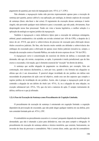 pagamento de quantia), por meio de impugnação (arts. 475-J, § 1°, CPC).
Não obstante a impugnação tenha sido prevista expressamente apenas para a execução de
sentença por quantia, parece cabível a sua aplicação, por analogia, às demais espécies de execução
de sentença (fazer, não-fazer e dar coisa). O regramento da execução dessas sentenças é muito
singelo, não prevendo qualquer meio defensivo para o executado, que não pode, obviamente, ficar
desprotegido nessa fase processual. Tendo em vista a lacuna legislativa, a melhor solução é a
aplicação da analogia ao regime jurídico da impugnação.
Também é impugnação o meio defensivo típico para a execução de sentenças estrangeira,
arbitral, penal condenatória e do acórdão em revisão criminal (art. 630 do CPP), a despeito do §
único do art. 475-N, que prevê a sobrevivência do processo de execução para efetivação desses
títulos executivos judiciais. De fato, não haveria muito sentido em defender a sobrevivência dos
embargos do executado para a efetivação de apenas esses títulos judiciais (ressalve-se, sempre, a
situação da execução contra a Fazenda Pública, em razão de texto expresso do art. 741 do CPC).
A impugnação serve à concretização do exercício do direito de defesa; o executado não
demanda, não age; ele resiste, excepciona, se opõe. A pretensão à tutela jurisdicional, que de fato
exerce o executado, é de reação, que é elemento essencial da “exceção” do direito de defesa.
A sentença que acolhe alegação de pagamento ou decadência, por exemplo, feita em
contestação, tem natureza declaratória, e, nem por isso, quando o réu formula tais alegações se
afirma que ele é um demandante. É possível alegar invalidade do ato jurídico em defesa sem
necessidade de propositura de ação com tal objetivo, sendo esse um dos aspectos que compõe o
regime jurídico de invalidação do ato jurídico. Assim, não é porque a impugnação pode ter por
conteúdo a alegação de um defeito do título (art. 475-L, I), ou a alegação de uma objeção, ou
exceção substancial (art. 475-L, VI), que ela terá a natureza de ação. É sempre instrumento de
defesa, ratifica-se o que já afirmado.
1.2) A Fase de Execução da Sentença como Procedimento de Cognição Limitada.
O procedimento de execução de sentença é estruturado em cognição limitada: a cognição
dependerá da provocação do executado, que não pode alegar qualquer matéria em sua defesa, pois
tem conteúdo limitado pelo art. 475-L, CPC.
O contraditório no procedimento executivo é eventual, porquanto dependa da manifestação do
demandado, que não é chamado a juízo para defender-se, mas sim para cumprir a obrigação. O
procedimento de execução de sentença adotou a técnica monitória, que consiste, basicamente, na
inversão do ônus de provocar o contraditório. Não é correto dizer, então, que não há contraditório
11611
 