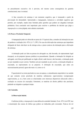 no procedimento executivo: ele é previsto, até mesmo como consequência de garantia
constitucional, mas é eventual.
A fase executiva de sentença é um momento cognitivo, que é instaurado a partir da
provocação do demandado. Apresentada a impugnação, instaura-se a atividade cognitiva que
permite, por exemplo, ampla (mas limitada pelas questões que podem ser alegadas) instrução
probatória. Essa conclusão será importante para resolver o problema da decisão que julga a
impugnação e a coisa julgada, mais adiante examinado.
1.3) Prazo e Preclusão Temporal.
A impugnação pode ser oferecida no prazo de 15 (quinze) dias, contados da intimação do auto
de penhora e avaliação (Art. 475-J, § 1°, CPC). No caso da efetivação das sentenças que imponham
obrigação de fazer, não-fazer ou de entrega coisa, o prazo conta-se da intimação para a efetivação
da sentença.
A intimação pode ser feita na pessoa do advogado ou, não havendo, do representante legal
(incapaz), ou do preposto (pessoa jurídica) ou pessoalmente. Quando a intimação for dirigida ao
advogado, será feita por publicação no órgão oficial, onde houver; não havendo, a intimação pode
ser por mandado ou por correio. Também será por mandado ou por correio, a intimação dirigida ao
executado, ao representante ou ao preposto. A intimação do executado, que antes era
necessariamente pessoal, agora não mais o é, como se vê.
É questionável se existe preclusão no caso em apreço, o entendimento majoritário é no sentido
de que somente existe preclusão de matérias substanciais supervenientes (compensação
superveniente, p. ex.), bem como as relacionadas com interesses disponíveis (discussão sobre a
avaliação ou excesso de execução). Entretanto, as matérias de direito público não precluem,
podendo ser alegados a qualquer tempo.
1.4) Conteúdo.
i) Observação Inicial.
Conforme já dito, a impugnação é uma defesa de conteúdo limitado. O art. 475-L do CPC traz
a enumeração das causas de defesa que podem ser deduzidas pelo executado. Trata-se de rol
11711
 