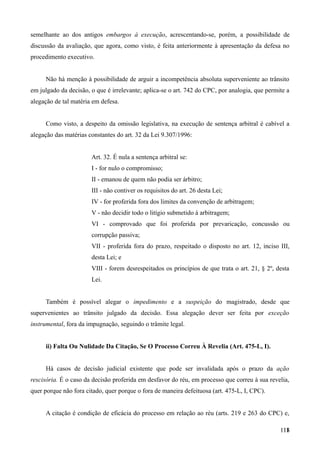semelhante ao dos antigos embargos à execução, acrescentando-se, porém, a possibilidade de
discussão da avaliação, que agora, como visto, é feita anteriormente à apresentação da defesa no
procedimento executivo.
Não há menção à possibilidade de arguir a incompetência absoluta superveniente ao trânsito
em julgado da decisão, o que é irrelevante; aplica-se o art. 742 do CPC, por analogia, que permite a
alegação de tal matéria em defesa.
Como visto, a despeito da omissão legislativa, na execução de sentença arbitral é cabível a
alegação das matérias constantes do art. 32 da Lei 9.307/1996:
Art. 32. É nula a sentença arbitral se:
I - for nulo o compromisso;
II - emanou de quem não podia ser árbitro;
III - não contiver os requisitos do art. 26 desta Lei;
IV - for proferida fora dos limites da convenção de arbitragem;
V - não decidir todo o litígio submetido à arbitragem;
VI - comprovado que foi proferida por prevaricação, concussão ou
corrupção passiva;
VII - proferida fora do prazo, respeitado o disposto no art. 12, inciso III,
desta Lei; e
VIII - forem desrespeitados os princípios de que trata o art. 21, § 2º, desta
Lei.
Também é possível alegar o impedimento e a suspeição do magistrado, desde que
supervenientes ao trânsito julgado da decisão. Essa alegação dever ser feita por exceção
instrumental, fora da impugnação, seguindo o trâmite legal.
ii) Falta Ou Nulidade Da Citação, Se O Processo Correu À Revelia (Art. 475-L, I).
Há casos de decisão judicial existente que pode ser invalidada após o prazo da ação
rescisória. É o caso da decisão proferida em desfavor do réu, em processo que correu à sua revelia,
quer porque não fora citado, quer porque o fora de maneira defeituosa (art. 475-L, I, CPC).
A citação é condição de eficácia do processo em relação ao réu (arts. 219 e 263 do CPC) e,
11811
 
