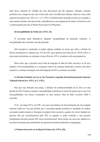 além disso, requisito de validade dos atos processuais que lhe seguirem. Ademais, sentença
proferida sem a citação do réu, mas a favor dele, não é inválida nem ineficaz, tendo em vista a total
ausência do prejuízo (art. 249, § § 1o
e 2o
, CPC). O indeferimento da petição inicial, por exemplo, é
uma sentença liminar, com (prescrição e decadência) ou sem julgamento do mérito, favorável ao réu
e expressamente prevista no Direito Processual Civil Brasileiro.
iii) Inexigibilidade do Título (art. 475-L, II).
O executado pode defender-se alegando inexigibilidade da pretensão creditícia. A
inexigibilidade não é do título, mas da pretensão.
Será inexigível a pretensão se pender alguma condição ou termo que iniba a eficácia do
direito reconhecido na sentença (art. 572 do CPC, aqui aplicável por força do art. 475-R, CPC). A
maior parte da doutrina, ao comentar o inciso II do art. 475-L, examina-o sob essa perspectiva.
Resta claro, que o presente inciso trata da alegação de falta de título executivo ou de seus
atributos. Há inexequibilidade se o exequente valer-se de sentença submetida a recurso com efeito
suspensivo, sentença estrangeira sem homologação do STJ ou sentença rescindida.
iv) Decisão Fundada em Lei ou Ato Normativo reputado Inconstitucional pelo Supremo
Tribunal Federal (art. 475-L, § 1°, CPC).
Para que seja utilizado esse artigo, a aferição da constitucionalidade da lei deve ser uma
decisão do STF. Embora a menção à inexigibilidade (referência ao inciso II), parece que o caso é de
inexequibilidade, nos termos examinados no item anterior: falta de título executivo hábil à
execução.
O §1°, do artigo 475-L, do CPC, traz mais uma hipótese de desconstituição da coisa julgada
material, tendo em vista que permite que o executado oponha resistência à satisfação do crédito,
suscitando matéria atinente à formação do próprio título executivo, quando ele estiver fundado em
preceito tido por inconstitucional pelo STF, ou quando se tenha conferido a este preceito
interpretação tida pelo mesmo STF como inconstitucional. Dessa forma, em casos tais, admite-se a
rescisão da sentença pelo acolhimento de argumento de defesa deduzido na impugnação.
v) Penhora Incorreta ou Avaliação Errônea (art. 475-L, III).
11911
 