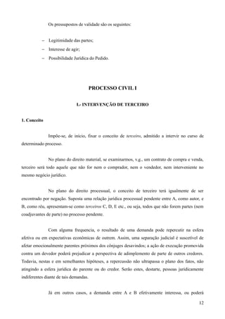 Os pressupostos de validade são os seguintes:
− Legitimidade das partes;
− Interesse de agir;
− Possibilidade Jurídica do Pedido.
PROCESSO CIVIL I
I.- INTERVENÇÃO DE TERCEIRO
1. Conceito
Impõe-se, de início, fixar o conceito de terceiro, admitido a intervir no curso de
determinado processo.
No plano do direito material, se examinarmos, v.g., um contrato de compra e venda,
terceiro será todo aquele que não for nem o comprador, nem o vendedor, nem interveniente no
mesmo negócio jurídico.
No plano do direito processual, o conceito de terceiro terá igualmente de ser
encontrado por negação. Suposta uma relação jurídica processual pendente entre A, como autor, e
B, como réu, apresentam-se como terceiros C, D, E etc., ou seja, todos que não forem partes (nem
coadjuvantes de parte) no processo pendente.
Com alguma frequencia, o resultado de uma demanda pode repercutir na esfera
afetiva ou em expectativas econômicas de outrem. Assim, uma separação judicial é suscetível de
afetar emocionalmente parentes próximos dos cônjuges desavindos; a ação de execução promovida
contra um devedor poderá prejudicar a perspectiva de adimplemento de parte de outros credores.
Todavia, nestas e em semelhantes hipóteses, a repercussão não ultrapassa o plano dos fatos, não
atingindo a esfera jurídica do parente ou do credor. Serão estes, destarte, pessoas juridicamente
indiferentes diante de tais demandas.
Já em outros casos, a demanda entre A e B efetivamente interessa, ou poderá
121
 