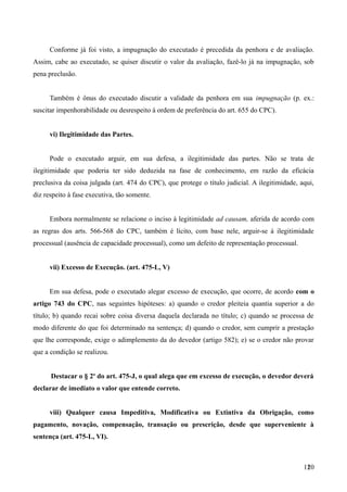 Conforme já foi visto, a impugnação do executado é precedida da penhora e de avaliação.
Assim, cabe ao executado, se quiser discutir o valor da avaliação, fazê-lo já na impugnação, sob
pena preclusão.
Também é ônus do executado discutir a validade da penhora em sua impugnação (p. ex.:
suscitar impenhorabilidade ou desrespeito à ordem de preferência do art. 655 do CPC).
vi) Ilegitimidade das Partes.
Pode o executado arguir, em sua defesa, a ilegitimidade das partes. Não se trata de
ilegitimidade que poderia ter sido deduzida na fase de conhecimento, em razão da eficácia
preclusiva da coisa julgada (art. 474 do CPC), que protege o título judicial. A ilegitimidade, aqui,
diz respeito à fase executiva, tão somente.
Embora normalmente se relacione o inciso à legitimidade ad causam, aferida de acordo com
as regras dos arts. 566-568 do CPC, também é lícito, com base nele, arguir-se á ilegitimidade
processual (ausência de capacidade processual), como um defeito de representação processual.
vii) Excesso de Execução. (art. 475-L, V)
Em sua defesa, pode o executado alegar excesso de execução, que ocorre, de acordo com o
artigo 743 do CPC, nas seguintes hipóteses: a) quando o credor pleiteia quantia superior a do
título; b) quando recai sobre coisa diversa daquela declarada no título; c) quando se processa de
modo diferente do que foi determinado na sentença; d) quando o credor, sem cumprir a prestação
que lhe corresponde, exige o adimplemento da do devedor (artigo 582); e) se o credor não provar
que a condição se realizou.
Destacar o § 2o
do art. 475-J, o qual alega que em excesso de execução, o devedor deverá
declarar de imediato o valor que entende correto.
viii) Qualquer causa Impeditiva, Modificativa ou Extintiva da Obrigação, como
pagamento, novação, compensação, transação ou prescrição, desde que superveniente à
sentença (art. 475-L, VI).
1201
 