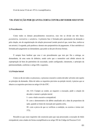 O rol do inciso VI do art. 475-L é exemplificativo.
VII. EXECUÇÃO POR QUANTIA CERTA CONTRA DEVEDOR SOLVENTE
1) Procedimento.
Como todos os demais procedimentos executivos, esse rito se divide em três fases:
postulatória, instrutória e satisfativa. A primeira fase é formada pelo ajuizamento da demanda e
pela citação, ato de angularização da relação processual (sendo possível que, nesta fase, realize-se
um arresto). A segunda, pela penhora e demais atos preparatórios do pagamento. A fase satisfativa é
formada pelo pagamento ao demandante, que pode se dar por diversas formas.
É sempre bom lembrar que esse é um procedimento que tem por fim a entrega, ao
demandante, de uma soma de dinheiro, sendo certo que o numerário será obtido através da
expropriação de bens do patrimônio do executado, sendo configurado, claramente, o princípio da
patrimonialidade, conforme o artigo 646 e seguintes.
1.1) Petição Inicial
Como se dá em todos os processos, o processo executivo contra devedor solvente está sujeito
ao princípio da demanda. Além de todos os requisitos previstos na petição inicial, é preciso que se
observe os requisitos previstos no artigo 614 do CPC:
Art. 614. Cumpre ao credor, ao requerer a execução, pedir a citação do
devedor e instruir a petição inicial:
I - com o título executivo extrajudicial;
II - com o demonstrativo do débito atualizado até a data da propositura da
ação, quando se tratar de execução por quantia certa;
III - com a prova de que se verificou a condição, ou ocorreu o termo (art.
572).
Ressalte-se que esses requisitos são essenciais para que seja processada a execução de título
extrajudicial, estes citados de forma exemplificativa no artigo 585 do Código de Processo Civil:
1211
 