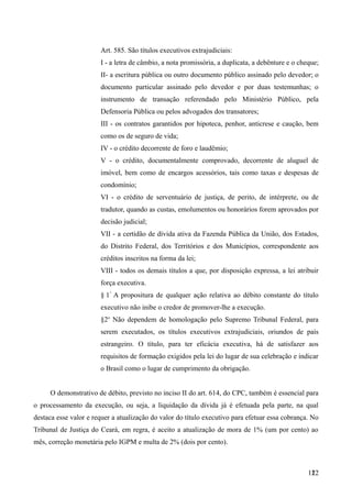 Art. 585. São títulos executivos extrajudiciais:
I - a letra de câmbio, a nota promissória, a duplicata, a debênture e o cheque;
II- a escritura pública ou outro documento público assinado pelo devedor; o
documento particular assinado pelo devedor e por duas testemunhas; o
instrumento de transação referendado pelo Ministério Público, pela
Defensoria Pública ou pelos advogados dos transatores;
III - os contratos garantidos por hipoteca, penhor, anticrese e caução, bem
como os de seguro de vida;
IV - o crédito decorrente de foro e laudêmio;
V - o crédito, documentalmente comprovado, decorrente de aluguel de
imóvel, bem como de encargos acessórios, tais como taxas e despesas de
condomínio;
VI - o crédito de serventuário de justiça, de perito, de intérprete, ou de
tradutor, quando as custas, emolumentos ou honorários forem aprovados por
decisão judicial;
VII - a certidão de dívida ativa da Fazenda Pública da União, dos Estados,
do Distrito Federal, dos Territórios e dos Municípios, correspondente aos
créditos inscritos na forma da lei;
VIII - todos os demais títulos a que, por disposição expressa, a lei atribuir
força executiva.
§ 1°
A propositura de qualquer ação relativa ao débito constante do título
executivo não inibe o credor de promover-lhe a execução.
§2o
Não dependem de homologação pelo Supremo Tribunal Federal, para
serem executados, os títulos executivos extrajudiciais, oriundos de país
estrangeiro. O título, para ter eficácia executiva, há de satisfazer aos
requisitos de formação exigidos pela lei do lugar de sua celebração e indicar
o Brasil como o lugar de cumprimento da obrigação.
O demonstrativo de débito, previsto no inciso II do art. 614, do CPC, também é essencial para
o processamento da execução, ou seja, a liquidação da dívida já é efetuada pela parte, na qual
destaca esse valor e requer a atualização do valor do título executivo para efetuar essa cobrança. No
Tribunal de Justiça do Ceará, em regra, é aceito a atualização de mora de 1% (um por cento) ao
mês, correção monetária pelo IGPM e multa de 2% (dois por cento).
1221
 