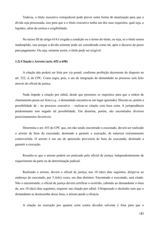 Todavia, o título executivo extrajudicial pode prever outra forma de atualização para que a
dívida seja processada, isso para que a o título executivo tenha um dos seus requisitos, qual seja, a
liquidez, além da certeza e exigibilidade.
No inciso III do artigo 614 é exigida a condição ou o termo do título, ou seja, se o título restou
inadimplido, isso porque a dívida somente pode ser considerada como tal, após o decurso do prazo
para pagamento. Ou seja, somente assim, o título pode ser exigível.
1.2) Citação e Arresto (arts. 652 a 658)
A citação não poderá ser feita por via postal, conforme proibição decorrente do disposto no
art. 222, d, do CPC. Como regra, pois, o ato de integração do demandado ao processo será feito
através do oficial de justiça.
Nada impede a citação por edital, desde que presentes os requisitos para que a ordem de
chamamento possa ser feita (v.g., o demandado encontra-se em lugar ignorado). Discute-se, porém a
possibilidade de - no processo executivo – realizar-se citação com hora certa. A jurisprudência
predominante tem negado tal possibilidade. Em doutrina, porém, são encontrados diversos
posicionamentos favoráveis.
Determina o art. 653 do CPC que, em não sendo encontrado o executado, deverá ser realizado
o arresto de bens do executado, destinado a garantir a execução, de natureza extremamente
controvertida. O arresto é um ato de apreensão provisória de bens do executado, destinado a
garantir a execução.
Ressalte-se que o arresto poderá ser praticado pelo oficial de justiça, independentemente de
requerimento da parte ou de determinação judicial.
Realizado o arresto, deverá o oficial de justiça, nos 10 (dez) dias seguintes, dirigir-se ao
endereço do executado, por 3 (três) vezes, em dias distintos. Encontrado o executado, será citado.
Não o encontrando, o oficial de justiça deverá certificar o ocorrido, cabendo ao demandante o ônus
de, nos 10 (dez) dias seguintes, requerer sua citação por edital. Ultrapassado o decêndio sem que o
demandante se desincumba desse ônus, o arresto perde a eficácia.
A citação na execução por quantia certa contra devedor solvente é feita para que o
1231
 