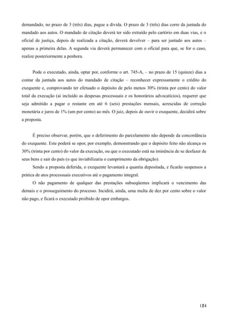 demandado, no prazo de 3 (três) dias, pague a dívida. O prazo de 3 (três) dias corre da juntada do
mandado aos autos. O mandado de citação deverá ter sido extraído pelo cartório em duas vias, e o
oficial de justiça, depois de realizada a citação, deverá devolver – para ser juntado aos autos –
apenas a primeira delas. A segunda via deverá permanecer com o oficial para que, se for o caso,
realize posteriormente a penhora.
Pode o executado, ainda, optar por, conforme o art. 745-A, – no prazo de 15 (quinze) dias a
contar da juntada aos autos do mandado de citação – reconhecer expressamente o crédito do
exequente e, comprovando ter efetuado o depósito de pelo menos 30% (trinta por cento) do valor
total da execução (aí incluído as despesas processuais e os honorários advocatícios), requerer que
seja admitido a pagar o restante em até 6 (seis) prestações mensais, acrescidas de correção
monetária e juros de 1% (um por cento) ao mês. O juiz, depois de ouvir o exequente, decidirá sobre
a proposta.
É preciso observar, porém, que o deferimento do parcelamento não depende da concordância
do exequente. Este poderá se opor, por exemplo, demonstrando que o depósito feito não alcança os
30% (trinta por cento) do valor da execução, ou que o executado está na iminência de se desfazer de
seus bens e sair do país (o que inviabilizaria o cumprimento da obrigação).
Sendo a proposta deferida, o exequente levantará a quantia depositada, e ficarão suspensos a
prática de atos processuais executivos até o pagamento integral.
O não pagamento de qualquer das prestações subseqüentes implicará o vencimento das
demais e o prosseguimento do processo. Incidirá, ainda, uma multa de dez por cento sobre o valor
não pago, e ficará o executado proibido de opor embargos.
1241
 