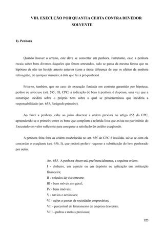 VIII. EXECUÇÃO POR QUANTIA CERTA CONTRA DEVEDOR
SOLVENTE
1). Penhora
Quando houver o arresto, este deve se converter em penhora. Entretanto, caso a penhora
recaia sobre bens diversos daqueles que foram arrestados, tudo se passa da mesma forma que na
hipótese de não ter havido arresto anterior (com a única diferença de que os efeitos da penhora
retroagirão, de qualquer maneira, à data que fez a pré-penhora).
Frise-se, também, que no caso de execução fundada em contrato garantido por hipoteca,
penhor ou anticrese (art. 585, III, CPC) a indicação de bens à penhora é dispensa, uma vez que a
constrição incidirá sobre o próprio bem sobre o qual se predeterminou que incidiria a
responsabilidade (art. 655, Parágrafo primeiro).
Ao fazer a penhora, cabe ao juízo observar a ordem prevista no artigo 655 do CPC,
apreendendo-se o primeiro entre os bens que compõem a referida lista que exista no patrimônio do
Executado em valor suficiente para assegurar a satisfação do crédito exeqüendo.
A penhora feita fora da ordem estabelecida no art. 655 do CPC é inválida, salvo se com ela
concordar o exeqüente (art. 656, I), que poderá preferir requerer a substituição do bem penhorado
por outro.
Art. 655. A penhora observará, preferencialmente, a seguinte ordem:
I - dinheiro, em espécie ou em depósito ou aplicação em instituição
financeira;
II - veículos de via terrestre;
III - bens móveis em geral;
IV - bens imóveis;
V - navios e aeronaves;
VI - ações e quotas de sociedades empresárias;
VII - percentual do faturamento de empresa devedora;
VIII - pedras e metais preciosos;
1251
 