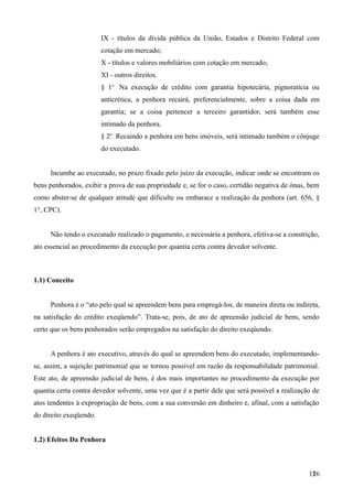 IX - títulos da dívida pública da União, Estados e Distrito Federal com
cotação em mercado;
X - títulos e valores mobiliários com cotação em mercado;
XI - outros direitos.
§ 1o
Na execução de crédito com garantia hipotecária, pignoratícia ou
anticrética, a penhora recairá, preferencialmente, sobre a coisa dada em
garantia; se a coisa pertencer a terceiro garantidor, será também esse
intimado da penhora.
§ 2o
Recaindo a penhora em bens imóveis, será intimado também o cônjuge
do executado.
Incumbe ao executado, no prazo fixado pelo juízo da execução, indicar onde se encontram os
bens penhorados, exibir a prova de sua propriedade e, se for o caso, certidão negativa de ônus, bem
como abster-se de qualquer atitude que dificulte ou embarace a realização da penhora (art. 656, §
1°, CPC).
Não tendo o executado realizado o pagamento, e necessária a penhora, efetiva-se a constrição,
ato essencial ao procedimento da execução por quantia certa contra devedor solvente.
1.1) Conceito
Penhora é o “ato pelo qual se apreendem bens para empregá-los, de maneira direta ou indireta,
na satisfação do crédito exeqüendo”. Trata-se, pois, de ato de apreensão judicial de bens, sendo
certo que os bens penhorados serão empregados na satisfação do direito exeqüendo.
A penhora é ato executivo, através do qual se apreendem bens do executado, implementando-
se, assim, a sujeição patrimonial que se tornou possível em razão da responsabilidade patrimonial.
Este ato, de apreensão judicial de bens, é dos mais importantes no procedimento da execução por
quantia certa contra devedor solvente, uma vez que é a partir dele que será possível a realização de
atos tendentes à expropriação de bens, com a sua conversão em dinheiro e, afinal, com a satisfação
do direito exeqüendo.
1.2) Efeitos Da Penhora
1261
 