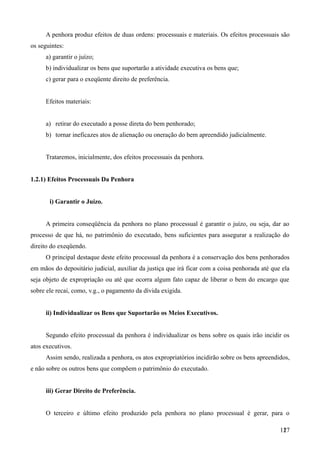A penhora produz efeitos de duas ordens: processuais e materiais. Os efeitos processuais são
os seguintes:
a) garantir o juízo;
b) individualizar os bens que suportarão a atividade executiva os bens que;
c) gerar para o exeqüente direito de preferência.
Efeitos materiais:
a) retirar do executado a posse direta do bem penhorado;
b) tornar ineficazes atos de alienação ou oneração do bem apreendido judicialmente.
Trataremos, inicialmente, dos efeitos processuais da penhora.
1.2.1) Efeitos Processuais Da Penhora
i) Garantir o Juízo.
A primeira conseqüência da penhora no plano processual é garantir o juízo, ou seja, dar ao
processo de que há, no patrimônio do executado, bens suficientes para assegurar a realização do
direito do exeqüendo.
O principal destaque deste efeito processual da penhora é a conservação dos bens penhorados
em mãos do depositário judicial, auxiliar da justiça que irá ficar com a coisa penhorada até que ela
seja objeto de expropriação ou até que ocorra algum fato capaz de liberar o bem do encargo que
sobre ele recai, como, v.g., o pagamento da dívida exigida.
ii) Individualizar os Bens que Suportarão os Meios Executivos.
Segundo efeito processual da penhora é individualizar os bens sobre os quais irão incidir os
atos executivos.
Assim sendo, realizada a penhora, os atos expropriatórios incidirão sobre os bens apreendidos,
e não sobre os outros bens que compõem o patrimônio do executado.
iii) Gerar Direito de Preferência.
O terceiro e último efeito produzido pela penhora no plano processual é gerar, para o
1271
 
