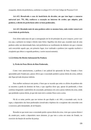 exequente, direito de preferência, conforme os artigos 612 e 613 do Código de Processo Civil:
Art. 612. Ressalvado o caso de insolvência do devedor, em que tem lugar o concurso
universal (art. 751, III), realiza-se a execução no interesse do credor, que adquire, pela
penhora, o direito de preferência sobre os bens penhorados.
Art. 613. Recaindo mais de uma penhora sobre os mesmos bens, cada credor conservará
o seu título de preferência.
Este efeito nada mais do que a consagração em lei do princípio do prior tempore, potior iure
(ou seja, o primeiro no tempo é direito mais forte). Significa isto dizer que, recaindo mais de uma
penhora sobre um determinado bem, terá preferência no recebimento do dinheiro em que o mesmo
será convertido aquele que, em primeiro lugar, tiver realizado a penhora (em seguida receberá o
exeqüente que obteve a segunda penhora, e assim sucessivamente).
1.2.2) Efeitos Do Direito Substancial Da Penhora
i). Perda da Posse Direta do Bem Penhorado.
Como visto anteriormente, a penhora é ato judicial de apreensão de bens. Estando o bem
apreendido pelo Estado-juiz, parece óbvio que o executado perderá a posse direta da coisa, embora
não fique privado da posse indireta.
Para melhor esclarecer este ponto, é bom que se recorde que entre os efeitos da penhora não
se encontra a perda do domínio do bem, o que significa dizer que, apesar de penhorado, o bem
continua integrando o patrimônio do executado, permanece ele com a posse indireta da coisa, ainda
que perdendo a posse direta, já que não mais terá o contato físico com a coisa.
Há de se notar, porém, que nos termos do que dispõe o art. 666, o executado será, via de
regra, o depositário dos bens penhorados (ressalvada a hipótese de o exeqüente não concordar com
o exercício, pelo demandado, de tal função).
Ressalte-se que neste caso o executado perde a posse direta da coisa, visto que a posse direta é
do estado-juiz, sendo o depositário mero detentor, já que tem a coisa em nome do Estado, no
exercício da função de auxiliar da justiça.
1281
 