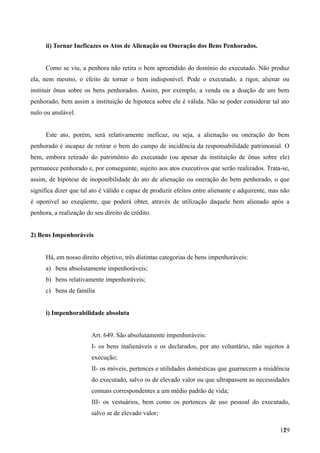 ii) Tornar Ineficazes os Atos de Alienação ou Oneração dos Bens Penhorados.
Como se viu, a penhora não retira o bem apreendido do domínio do executado. Não produz
ela, nem mesmo, o efeito de tornar o bem indisponível. Pode o executado, a rigor, alienar ou
instituir ônus sobre os bens penhorados. Assim, por exemplo, a venda ou a doação de um bem
penhorado, bem assim a instituição de hipoteca sobre ele é válida. Não se poder considerar tal ato
nulo ou anulável.
Este ato, porém, será relativamente ineficaz, ou seja, a alienação ou oneração do bem
penhorado é incapaz de retirar o bem do campo de incidência da responsabilidade patrimonial. O
bem, embora retirado do patrimônio do executado (ou apesar da instituição de ônus sobre ele)
permanece penhorado e, por conseguinte, sujeito aos atos executivos que serão realizados. Trata-se,
assim, de hipótese de inoponibilidade do ato de alienação ou oneração do bem penhorado, o que
significa dizer que tal ato é válido e capaz de produzir efeitos entre alienante e adquirente, mas não
é oponível ao exeqüente, que poderá obter, através de utilização daquele bem alienado após a
penhora, a realização do seu direito de crédito.
2) Bens Impenhoráveis
Há, em nosso direito objetivo, três distintas categorias de bens impenhoráveis:
a) bens absolutamente impenhoráveis;
b) bens relativamente impenhoráveis;
c) bens de família
i) Impenhorabilidade absoluta
Art. 649. São absolutamente impenhoráveis:
I- os bens inalienáveis e os declarados, por ato voluntário, não sujeitos à
execução;
II- os móveis, pertences e utilidades domésticas que guarnecem a residência
do executado, salvo os de elevado valor ou que ultrapassem as necessidades
comuns correspondentes a um médio padrão de vida;
III- os vestuários, bem como os pertences de uso pessoal do executado,
salvo se de elevado valor;
1291
 