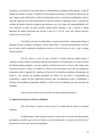 interessar, a um terceiro C, por afetar direito ou indiretamente sua própria esfera jurídica. A ação de
despejo do locador A contra o locatário B, se procedente, provocará a resilição da sublocação em
que C figura como sublocatório. A ação de indenização contra o contratante inadimplente revela-se
capaz de repercutir nas esfera patrimonial do fiado do contrato. A demanda contra o causador do
acidente de trânsito interessa à empresa que contratou com o réu seguro de responsabilidade civil.
Esse interesse, já agora no plano jurídico, atribui motivo bastante a que o terceiro C deseje
participar da relação processual que vincula o autor A e o réu B. Aqui, sim, teremos terceiros
juridicamente interessados.
Com efeito, em busca de efetividade, é comum que terceiros, ainda quando alheios à
demanda em que a sentença se produziu, sofram efeitos dela – e devam necessariamente sofrê-los,
pois de outro modo a produção jurisdicional correria o risco de ecoar no vazio, o que é sempre
menos desejável.
Por fim, temos os casos em que o terceiro C ostenta interesse jurídico direito e
imediato na causa. Embora a demanda tenha por parte apenas A e B, apresenta-se C como co-titular
da relação jurídica pendente e, em tese, poderia ser listisconsorte ativo ou haver sido citado como
litisconsorte passivo. Assim, se o herdeiro A, filho do autor da herança, move ação de anulação de
testamento contra o legatário B, a sentença em favor de A irá beneficiar imediata e diretamente seu
irmão C, pelo aumento do quinhão hereditário de ambos. Se um imóvel é propriedade em
condomínio, e apenas um dos condôminos promove ação reivindicatória contra o esbulhadore, a
sentença de procedência resguardará também o direito real do condômino que não participou da
demanda.
Caso a terceiro assista interesse jurídico na causa, poderá nela intervir.
2.- Ingresso do Terceiro no Processo Pendente.
Pela intervenção, o terceiro torna-se parte (ou coadjuvante da parte) no processo
pendente.
Evidentemente, a intervenção de terceiros somente deve ser aceita sob determinados
pressupostos; um deles, que ocorrer em todos os casos de intervenção, é o de que o terceiro deve ser
juridicamente interessado no processo pendente.
131
 