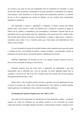 ato executivo, por meio do qual são expropriados bens do patrimônio do executado, os quais
haviam sido objeto de penhora, transferindo-se tais bens diretamente ao patrimônio do exeqüente.
Nesta hipótese, como claramente se vê, haverá apenas uma expropriação, satisfativa, ao contrário
do que se dá no pagamento por entrega de dinheiro, em que ocorrem duas expropriações
(liquidativa e satisfativa).
São legitimados a requerer a adjudicação o exeqüente, os demais credores que tenham
penhora sobre o bem imóvel, o credor com garantia real, o cônjuge do executado (e, apesar do
silêncio da lei, também o companheiro), seus descendentes e ascendentes. Havendo mais de um
pretendente, far-se-á uma licitação entre eles, adjudicando o bem aquele que fizer a melhor oferta.
Não havendo quem ofereça maior preço, terá preferência o cônjuge e, depois desse, o descente e
ascendente, nessa ordem. É de se recordar, porém, que o bem jamais será adjudicado por valor
inferior ao da avaliação.
No caso de penhora de quotas de sociedade limitada, sendo exeqüente pessoa que não ostenta
a condição de sócio, será intimada da penhora a própria sociedade, e será garantido o direito de
preferências dos demais sócios, que poderão pleitear a adjudicação das mesmas.
Deferida a adjudicação, será lavrado um auto e, em seguida, extraída a respectiva carta (se
bem imóvel) ou mandado de entrega (se bem móvel).
Requisito essencial para que possa haver o pagamento por adjudicação é que haja
requerimento, não se admitindo que o juiz da execução, de oficio, adjudique algum bem ao
exeqüente. A norma do art. 685-A do CPC é bastante clara neste sentido, não havendo qualquer
discrepância doutrinária sobre o tema.
Parece óbvio, e não se poderia encerrar esta breve exposição acerca de adjudicação sem que
se tocasse no assunto, que, tendo o bem sido adjudicado por valor superior ao crédito exequido,
caberá aquele que tiver adjudicado o bem, restituir ao executado a diferença.
ii) Alienação por Iniciativa Popular. (arts. 647 e 685-C, CPC)
Não tendo havido requerimento de adjudicação dos bens penhorados, poderá, o exequente,
requerer que sejam eles alienados por sua própria iniciativa ou por intermédio de corretor
credenciado perante a autoridade judiciária (devendo o credenciamento respeitar o disposto no art.
1321
 