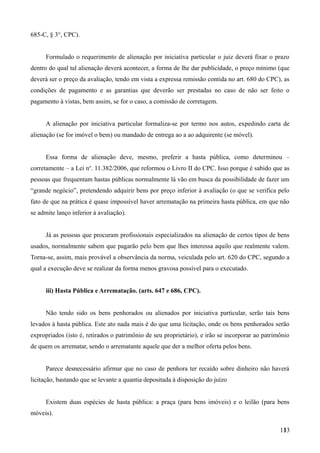 685-C, § 3°, CPC).
Formulado o requerimento de alienação por iniciativa particular o juiz deverá fixar o prazo
dentro do qual tal alienação deverá acontecer, a forma de lhe dar publicidade, o preço mínimo (que
deverá ser o preço da avaliação, tendo em vista a expressa remissão contida no art. 680 do CPC), as
condições de pagamento e as garantias que deverão ser prestadas no caso de não ser feito o
pagamento à vistas, bem assim, se for o caso, a comissão de corretagem.
A alienação por iniciativa particular formaliza-se por termo nos autos, expedindo carta de
alienação (se for imóvel o bem) ou mandado de entrega ao a ao adquirente (se móvel).
Essa forma de alienação deve, mesmo, preferir a hasta pública, como determinou –
corretamente – a Lei no
. 11.382/2006, que reformou o Livro II do CPC. Isso porque é sabido que as
pessoas que frequentam hastas públicas normalmente lá vão em busca da possibilidade de fazer um
“grande negócio”, pretendendo adquirir bens por preço inferior à avaliação (o que se verifica pelo
fato de que na prática é quase impossível haver arrematação na primeira hasta pública, em que não
se admite lanço inferior à avaliação).
Já as pessoas que procuram profissionais especializados na alienação de certos tipos de bens
usados, normalmente sabem que pagarão pelo bem que lhes interessa aquilo que realmente valem.
Torna-se, assim, mais provável a observância da norma, veiculada pelo art. 620 do CPC, segundo a
qual a execução deve se realizar da forma menos gravosa possível para o executado.
iii) Hasta Pública e Arrematação. (arts. 647 e 686, CPC).
Não tendo sido os bens penhorados ou alienados por iniciativa particular, serão tais bens
levados à hasta pública. Este ato nada mais é do que uma licitação, onde os bens penhorados serão
expropriados (isto é, retirados o patrimônio de seu proprietário), e irão se incorporar ao patrimônio
de quem os arrematar, sendo o arrematante aquele que der a melhor oferta pelos bens.
Parece desnecessário afirmar que no caso de penhora ter recaído sobre dinheiro não haverá
licitação, bastando que se levante a quantia depositada à disposição do juízo
Existem duas espécies de hasta pública: a praça (para bens imóveis) e o leilão (para bens
móveis).
1331
 